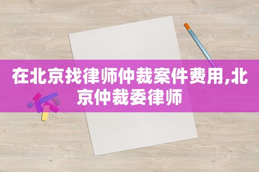 在北京找律師仲裁案件費用,北京仲裁委律師