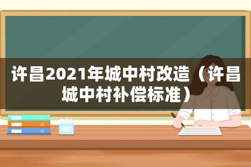許昌2021年城中村改造（許昌城中村補償標準）