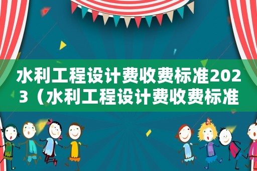 水利工程設(shè)計費收費標(biāo)準(zhǔn)2023（水利工程設(shè)計費收費標(biāo)準(zhǔn)）
