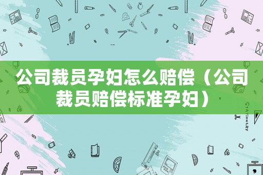 公司裁員孕婦怎么賠償（公司裁員賠償標(biāo)準(zhǔn)孕婦）