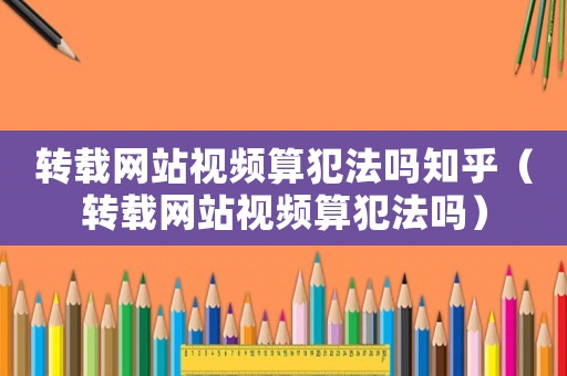 轉(zhuǎn)載網(wǎng)站視頻算犯法嗎知乎（轉(zhuǎn)載網(wǎng)站視頻算犯法嗎）