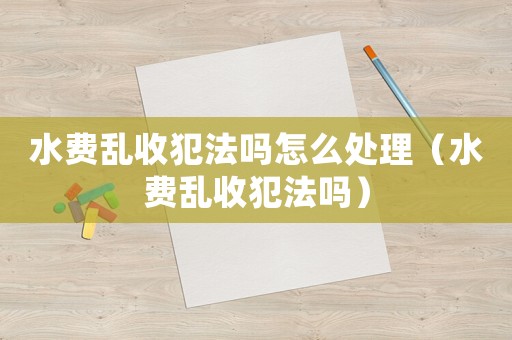 水費(fèi)亂收犯法嗎怎么處理（水費(fèi)亂收犯法嗎）
