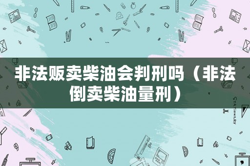 非法販賣柴油會(huì)判刑嗎（非法倒賣柴油量刑）