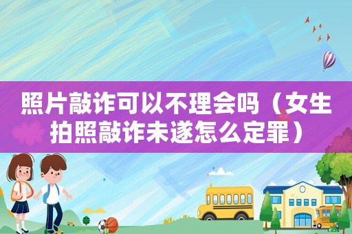 照片敲詐可以不理會(huì)嗎（女生拍照敲詐未遂怎么定罪）