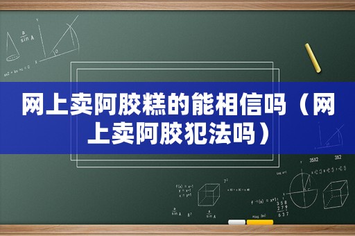 網上賣阿膠糕的能相信嗎（網上賣阿膠犯法嗎）