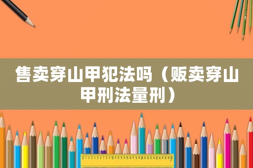 售賣(mài)穿山甲犯法嗎（販賣(mài)穿山甲刑法量刑）