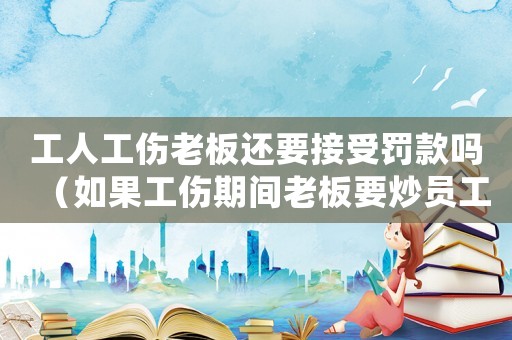 工人工傷老板還要接受罰款嗎（如果工傷期間老板要炒員工）