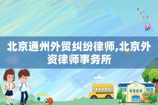 北京通州外貿糾紛律師,北京外資律師事務所