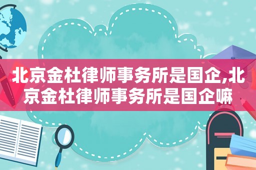 北京金杜律師事務所是國企,北京金杜律師事務所是國企嘛