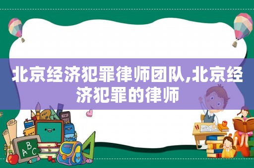 北京經(jīng)濟(jì)犯罪律師團(tuán)隊,北京經(jīng)濟(jì)犯罪的律師