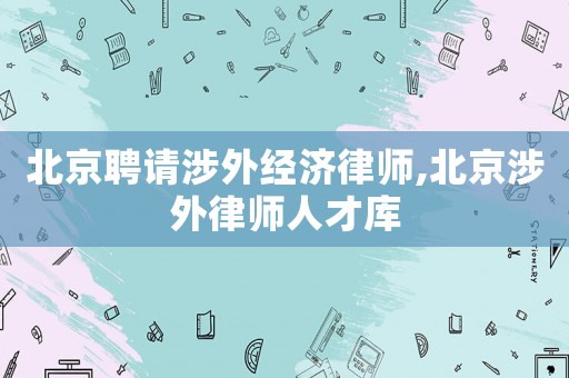 北京聘請涉外經濟律師,北京涉外律師人才庫