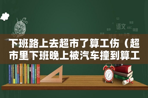 下班路上去超市了算工傷（超市里下班晚上被汽車撞到算工傷嗎）