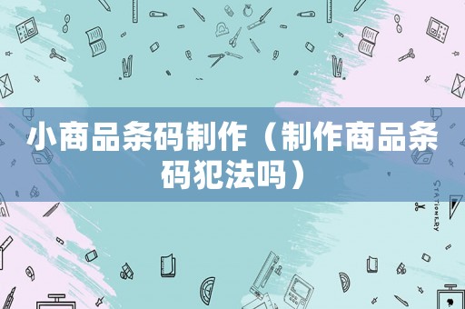 小商品條碼制作（制作商品條碼犯法嗎）