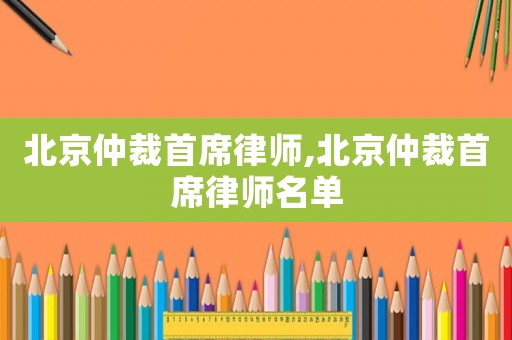 北京仲裁首席律師,北京仲裁首席律師名單
