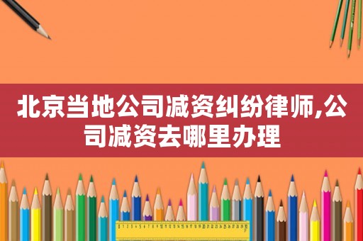 北京當地公司減資糾紛律師,公司減資去哪里辦理
