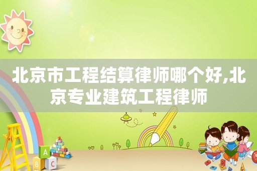北京市工程結(jié)算律師哪個好,北京專業(yè)建筑工程律師
