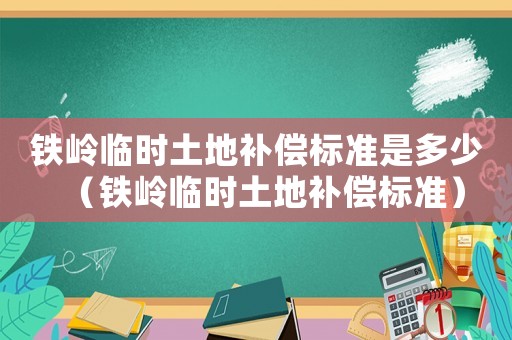 鐵嶺臨時(shí)土地補(bǔ)償標(biāo)準(zhǔn)是多少（鐵嶺臨時(shí)土地補(bǔ)償標(biāo)準(zhǔn)）