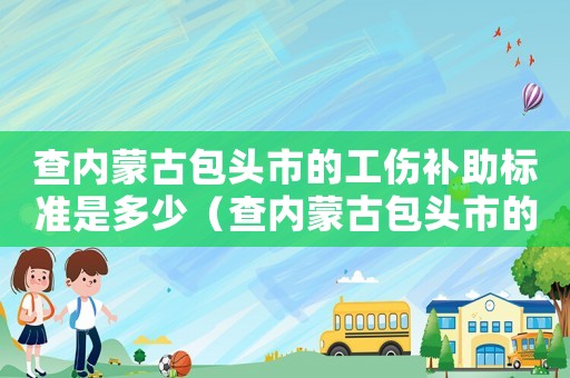 查內蒙古包頭市的工傷補助標準是多少（查內蒙古包頭市的工傷補助標準）