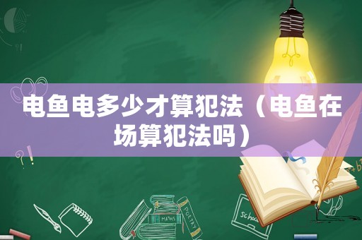 電魚(yú)電多少才算犯法（電魚(yú)在場(chǎng)算犯法嗎）