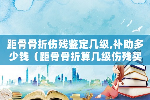 距骨骨折傷殘鑒定幾級,補助多少錢（距骨骨折算幾級傷殘買了工傷保險）