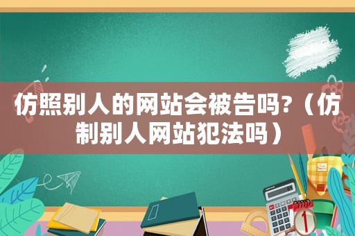 仿照別人的網(wǎng)站會被告嗎?（仿制別人網(wǎng)站犯法嗎）