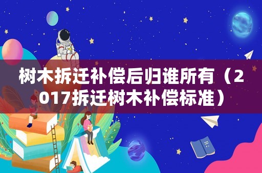 樹木拆遷補償后歸誰所有（2017拆遷樹木補償標準）