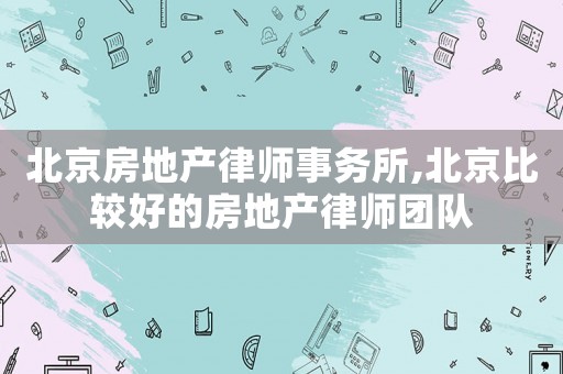 北京房地產律師事務所,北京比較好的房地產律師團隊