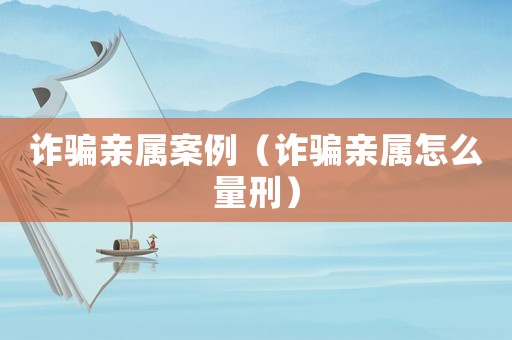 詐騙親屬案例（詐騙親屬怎么量刑）