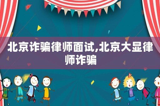 北京詐騙律師面試,北京大顯律師詐騙