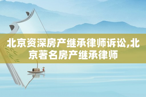 北京資深房產(chǎn)繼承律師訴訟,北京著名房產(chǎn)繼承律師