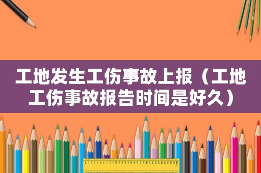 工地發生工傷事故上報（工地工傷事故報告時間是好久）
