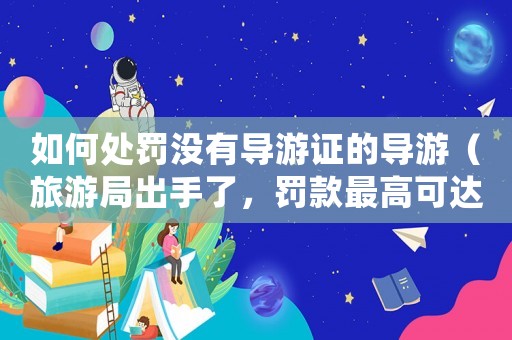 如何處罰沒有導游證的導游（旅游局出手了，罰款最高可達10萬元）