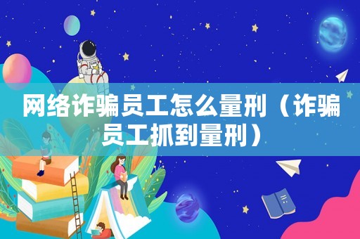 網絡詐騙員工怎么量刑（詐騙員工抓到量刑）