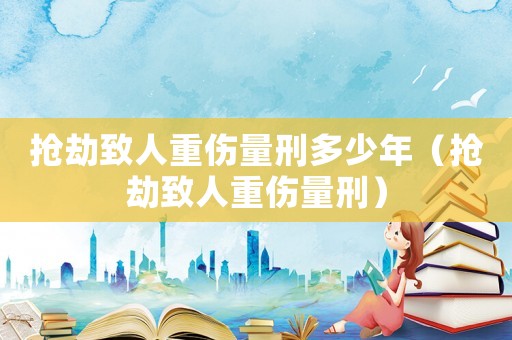 搶劫致人重傷量刑多少年（搶劫致人重傷量刑）