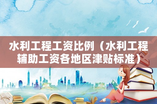 水利工程工資比例（水利工程輔助工資各地區津貼標準）