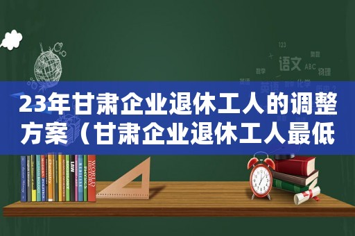 23年甘肅企業(yè)退休工人的調(diào)整方案（甘肅企業(yè)退休工人最低標(biāo)準(zhǔn)）