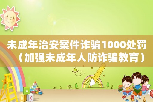 未成年治安案件詐騙1000處罰（加強未成年人防詐騙教育）