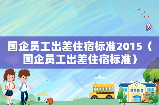 國企員工出差住宿標(biāo)準(zhǔn)2015（國企員工出差住宿標(biāo)準(zhǔn)）