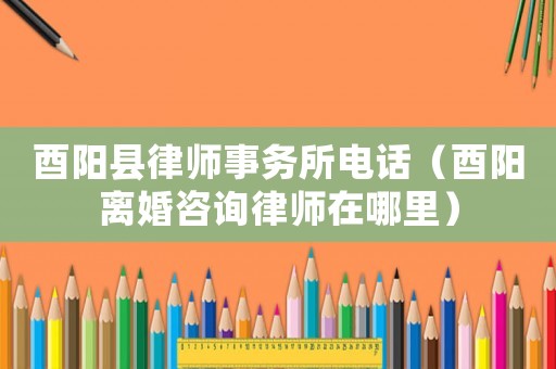 酉陽縣律師事務所電話（酉陽離婚咨詢律師在哪里）