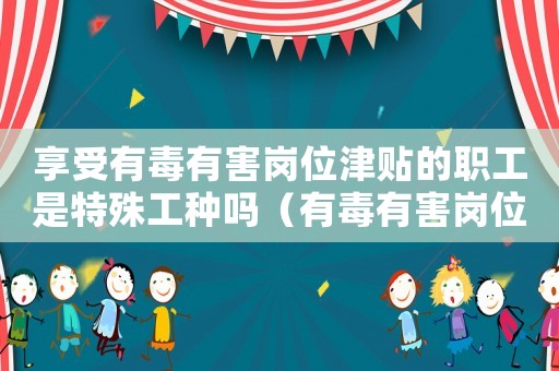 享受有毒有害崗位津貼的職工是特殊工種嗎（有毒有害崗位津貼標準）