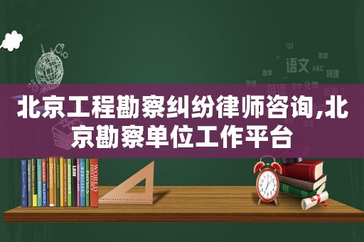 北京工程勘察糾紛律師咨詢,北京勘察單位工作平臺