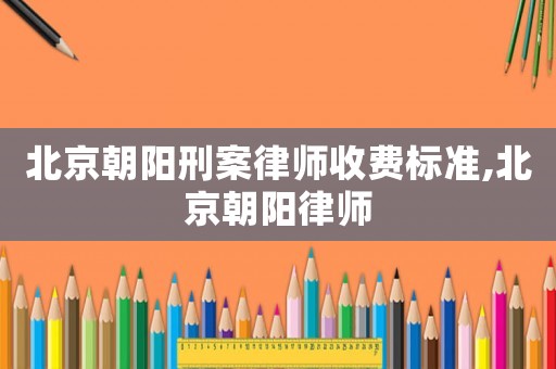 北京朝陽刑案律師收費標準,北京朝陽律師