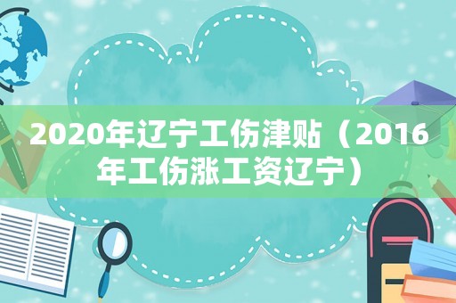 2020年遼寧工傷津貼（2016年工傷漲工資遼寧）