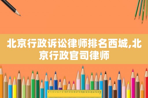 北京行政訴訟律師排名西城,北京行政官司律師