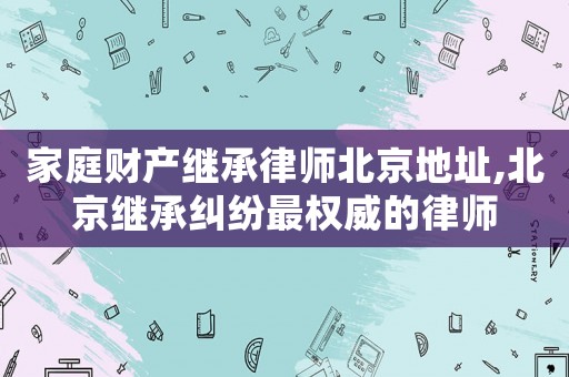家庭財產(chǎn)繼承律師北京地址,北京繼承糾紛最權(quán)威的律師