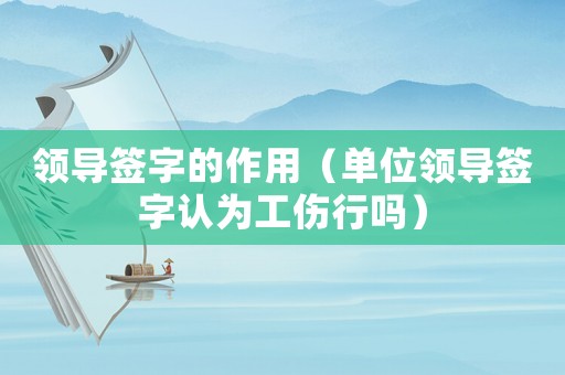 領導簽字的作用（單位領導簽字認為工傷行嗎）