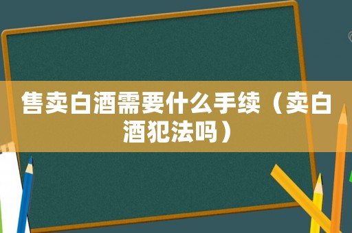 售賣白酒需要什么手續（賣白酒犯法嗎）