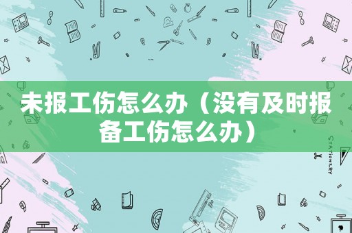 未報工傷怎么辦（沒有及時報備工傷怎么辦）