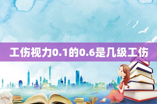 工傷視力0.1的0.6是幾級工傷