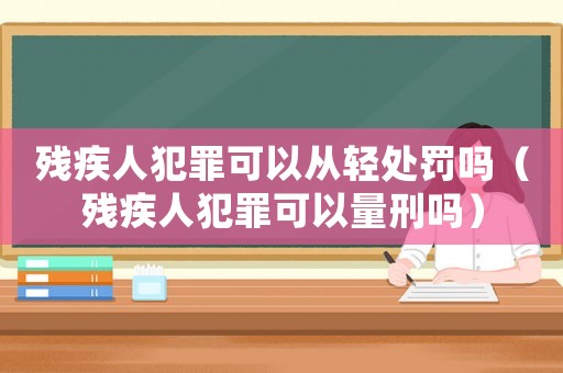 殘疾人犯罪可以從輕處罰嗎（殘疾人犯罪可以量刑嗎）